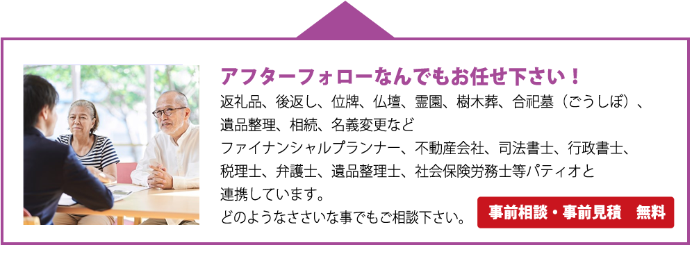 アフターフォローなんでもお任せ下さい！返礼品、後返し、位牌、仏壇、霊園、樹木葬、合祀墓（ごうしぼ）、遺品整理、相続、名義変更などファイナンシャルプランナー、不動産会社、司法書士、行政書士、税理士、弁護士、遺品整理士、社会保険労務士等パティオと連携しています。どのようなささいな事でもご相談下さい。